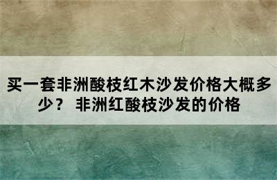 买一套非洲酸枝红木沙发价格大概多少？ 非洲红酸枝沙发的价格